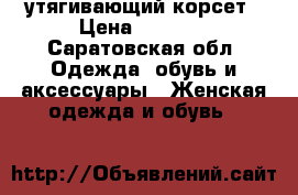 утягивающий корсет › Цена ­ 2 800 - Саратовская обл. Одежда, обувь и аксессуары » Женская одежда и обувь   